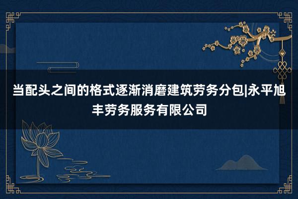 当配头之间的格式逐渐消磨建筑劳务分包|永平旭丰劳务服务有限公司