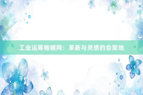 工业运筹帷幄网:革新与灵感的会聚地